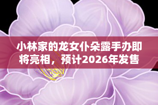 小林家的龙女仆朵露手办即将亮相，预计2026年发售的期待与狂欢