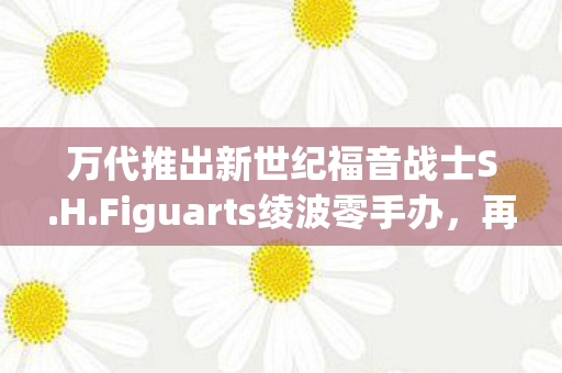 万代推出新世纪福音战士S.H.Figuarts绫波零手办，再现经典魅力