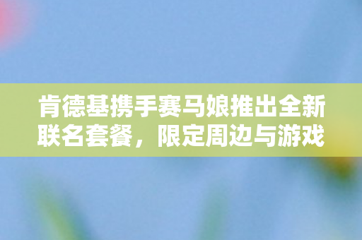 肯德基携手赛马娘推出全新联名套餐，限定周边与游戏道具火热来袭！