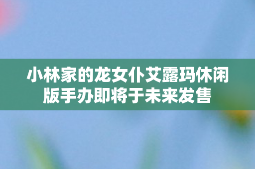 小林家的龙女仆艾露玛休闲版手办即将于未来发售