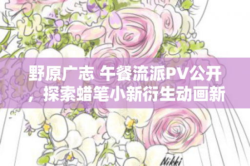 野原广志 午餐流派PV公开，探索蜡笔小新衍生动画新魅力