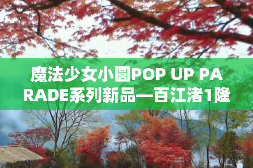 魔法少女小圆POP UP PARADE系列新品—百江渚1隆重发售