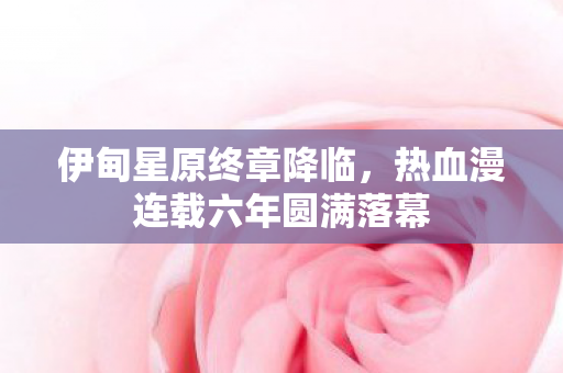 伊甸星原终章降临，热血漫连载六年圆满落幕