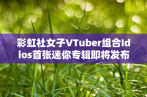 彩虹社女子VTuber组合Idios首张迷你专辑即将发布，期待与惊喜的交汇