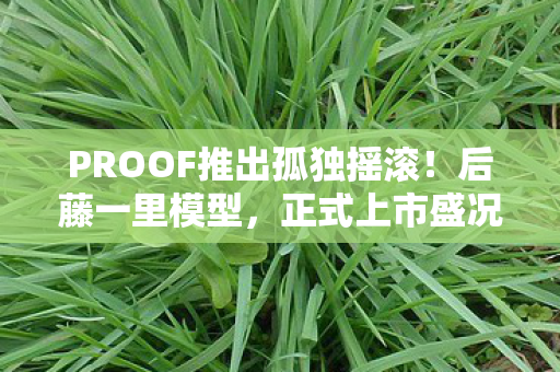 PROOF推出孤独摇滚！后藤一里模型，正式上市盛况