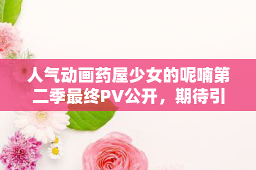 人气动画药屋少女的呢喃第二季最终PV公开，期待引爆视觉盛宴！