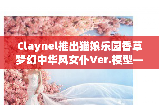 Claynel推出猫娘乐园香草梦幻中华风女仆Ver.模型—领略独特魅力的全新收藏品