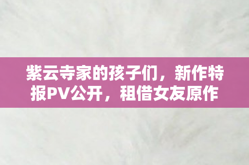 紫云寺家的孩子们，新作特报PV公开，租借女友原作的崭新篇章！