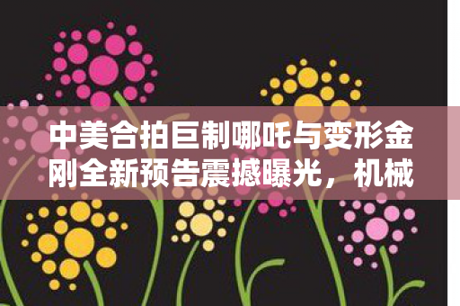 中美合拍巨制哪吒与变形金刚全新预告震撼曝光，机械哪吒震撼来袭