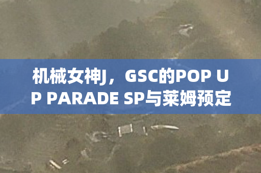 机械女神J，GSC的POP UP PARADE SP与莱姆预定的奇幻之旅