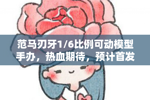 范马刃牙1/6比例可动模型手办，热血期待，预计首发在即