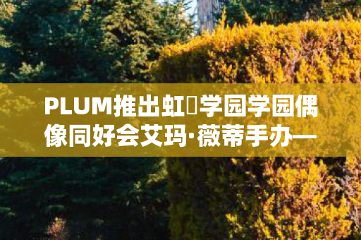 PLUM推出虹咲学园学园偶像同好会艾玛·薇蒂手办—全新收藏品震撼登场