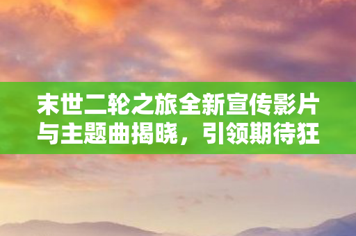 末世二轮之旅全新宣传影片与主题曲揭晓，引领期待狂潮