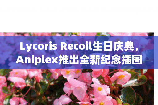 Lycoris Recoil生日庆典，Aniplex推出全新纪念插图模型，首部作品即将发售