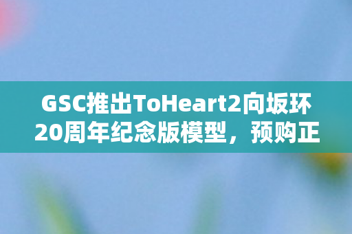 GSC推出ToHeart2向坂环20周年纪念版模型，预购正式开启