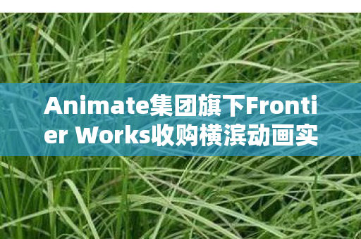 Animate集团旗下Frontier Works收购横滨动画实验室，重塑日本动画产业格局的重大举措