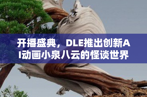 开播盛典，DLE推出创新AI动画小泉八云的怪谈世界