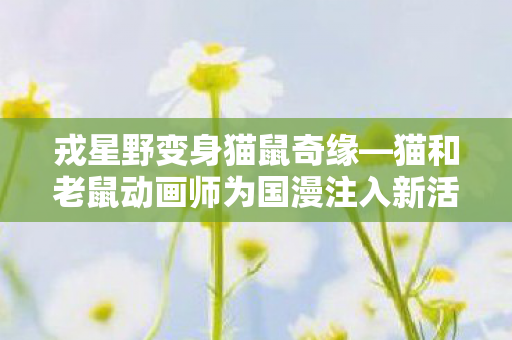 戎星野变身猫鼠奇缘—猫和老鼠动画师为国漫注入新活力
