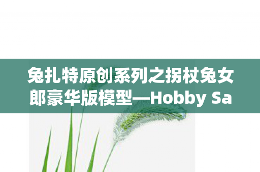 兔扎特原创系列之拐杖兔女郎豪华版模型—Hobby Sakura的魅力探索