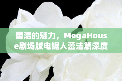 蕾洁的魅力，MegaHouse剧场版电锯人蕾洁篇深度解析