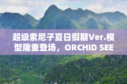 超级索尼子夏日假期Ver.模型隆重登场，ORCHID SEED的惊喜之作