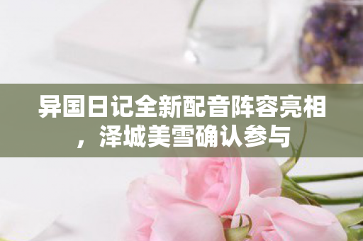 异国日记全新配音阵容亮相，泽城美雪确认参与