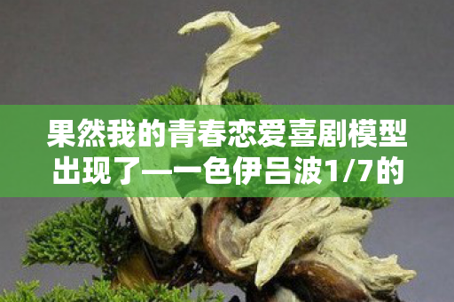 果然我的青春恋爱喜剧模型出现了—一色伊吕波1/7的魅力