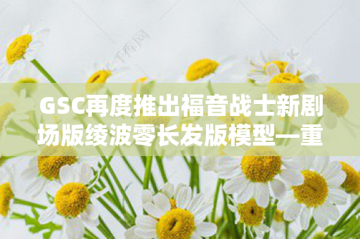 GSC再度推出福音战士新剧场版绫波零长发版模型—重塑经典，再现魅力