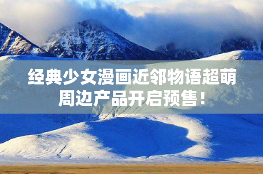 经典少女漫画近邻物语超萌周边产品开启预售！