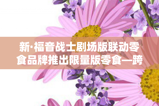 新·福音战士剧场版联动零食品牌推出限量版零食—跨界合作的味觉盛宴