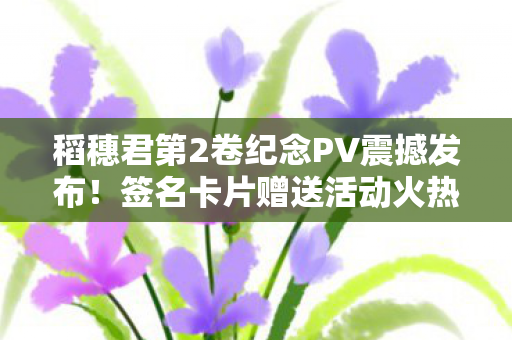 稻穗君第2卷纪念PV震撼发布！签名卡片赠送活动火热开启