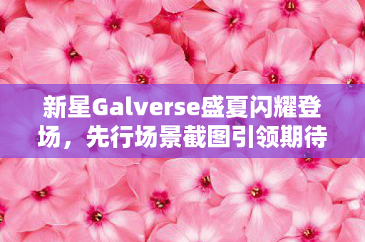 新星Galverse盛夏闪耀登场，先行场景截图引领期待