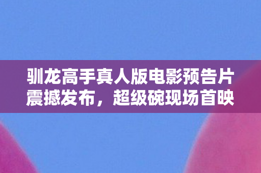 驯龙高手真人版电影预告片震撼发布，超级碗现场首映盛典