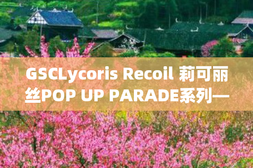 GSCLycoris Recoil 莉可丽丝POP UP PARADE系列—探索动漫与手办艺术的交融