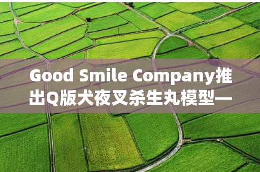 Good Smile Company推出Q版犬夜叉杀生丸模型—收藏迷们的福音
