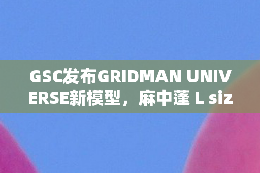 GSC发布GRIDMAN UNIVERSE新模型，麻中蓬 L size模型探秘