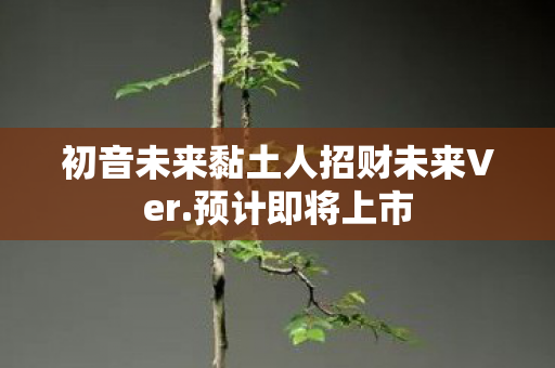 初音未来黏土人招财未来Ver.预计即将上市