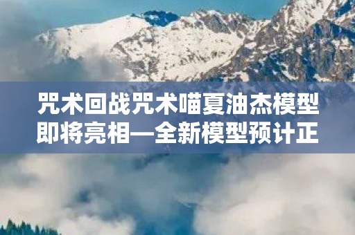 咒术回战咒术喵夏油杰模型即将亮相—全新模型预计正式发售