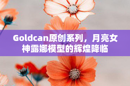 Goldcan原创系列，月亮女神露娜模型的辉煌降临