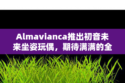 Almavianca推出初音未来坐姿玩偶，期待满满的全新产品即将上市
