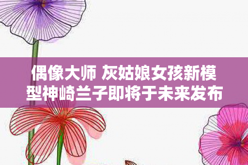 偶像大师 灰姑娘女孩新模型神崎兰子即将于未来发布