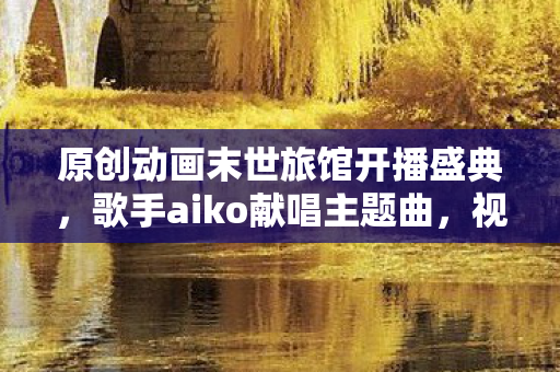 原创动画末世旅馆开播盛典，歌手aiko献唱主题曲，视听盛宴震撼开启