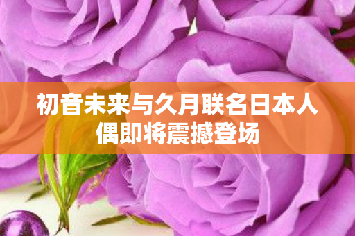 初音未来与久月联名日本人偶即将震撼登场