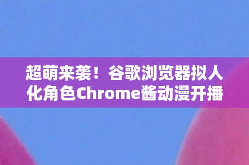 超萌来袭！谷歌浏览器拟人化角色Chrome酱动漫开播盛况