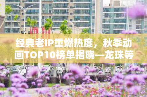 经典老IP重燃热度，秋季动画TOP10榜单揭晓—龙珠等老IP大受欢迎！