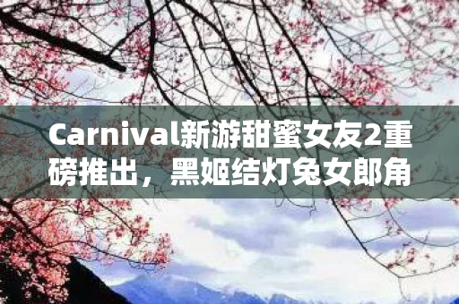 Carnival新游甜蜜女友2重磅推出，黑姬结灯兔女郎角色登场，首期产品即将上市