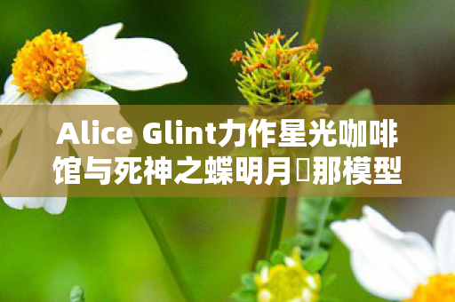 Alice Glint力作星光咖啡馆与死神之蝶明月栞那模型重磅登场