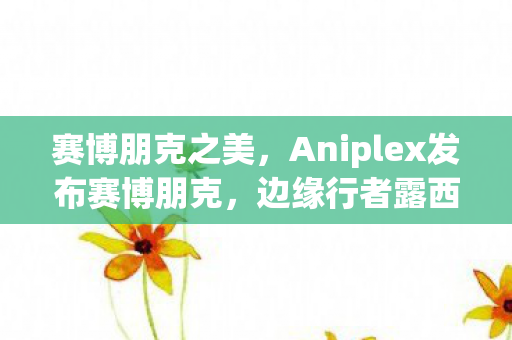 赛博朋克之美，Aniplex发布赛博朋克，边缘行者露西可动模型手办