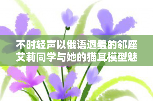 不时轻声以俄语遮羞的邻座艾莉同学与她的猫耳模型魅力