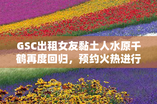 GSC出租女友黏土人水原千鹤再度回归，预约火热进行中